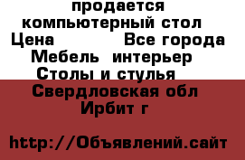 продается компьютерный стол › Цена ­ 1 000 - Все города Мебель, интерьер » Столы и стулья   . Свердловская обл.,Ирбит г.
